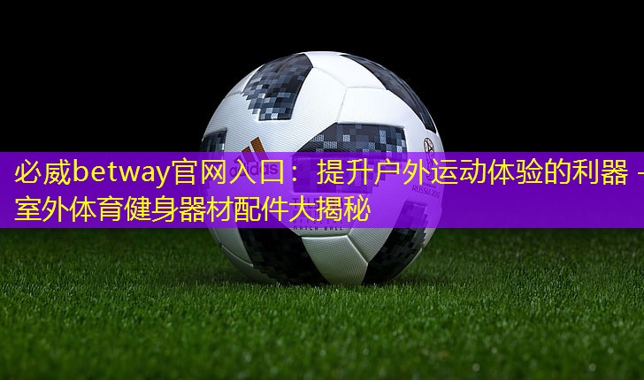 必威betway官網(wǎng)入口：提升戶外運(yùn)動(dòng)體驗(yàn)的利器 – 室外體育健身器材配件大揭秘