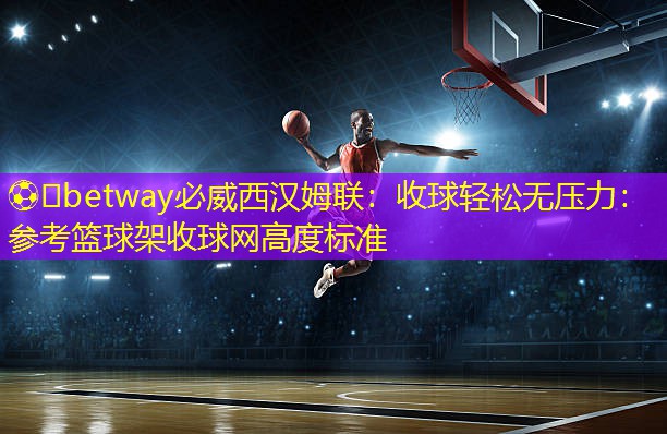??betway必威西漢姆聯(lián)：收球輕松無壓力：參考籃球架收球網(wǎng)高度標(biāo)準(zhǔn)