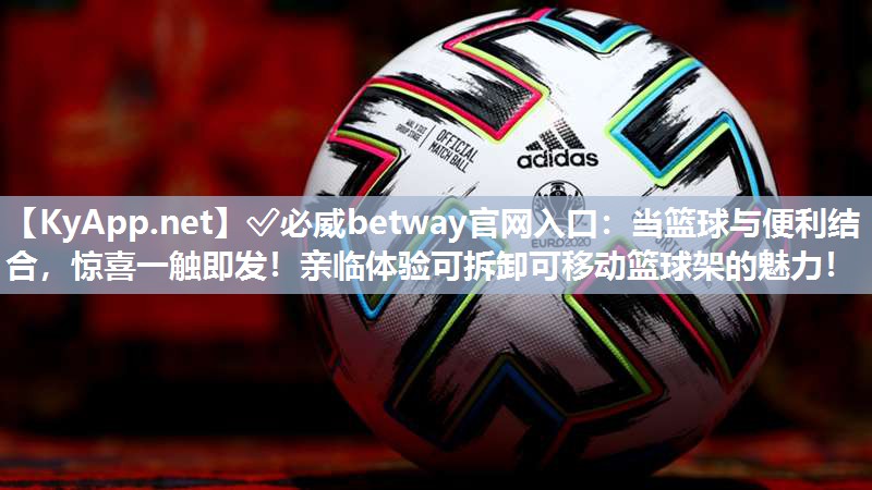 ?必威betway官網(wǎng)入口：當(dāng)籃球與便利結(jié)合，驚喜一觸即發(fā)！親臨體驗可拆卸可移動籃球架的魅力！