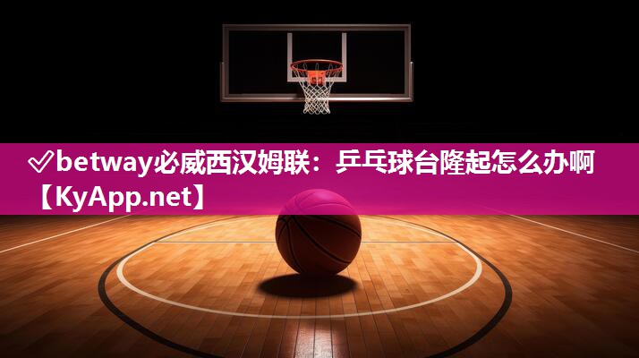 ?betway必威西漢姆聯(lián)：乒乓球臺隆起怎么辦啊