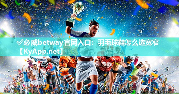 ?必威betway官網(wǎng)入口：羽毛球鞋怎么選寬窄