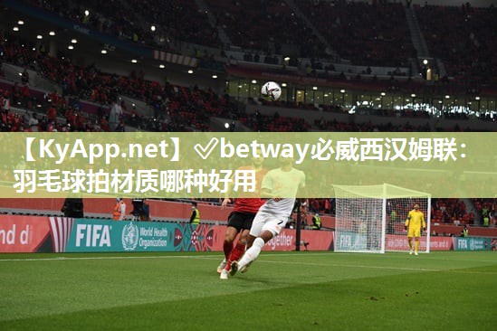 ?betway必威西漢姆聯(lián)：羽毛球拍材質(zhì)哪種好用