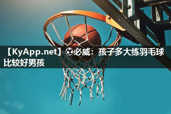 孩子多大練羽毛球比較好男孩